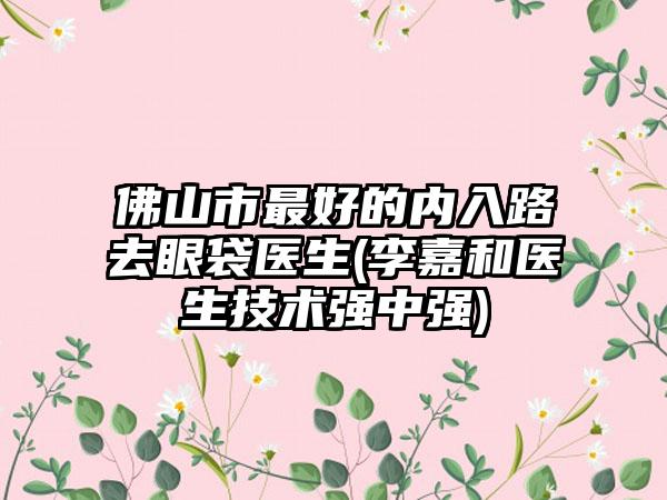 佛山市最好的內(nèi)入路去眼袋醫(yī)生(李嘉和醫(yī)生技術(shù)強(qiáng)中強(qiáng))