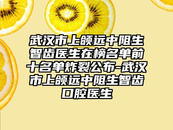 武漢市上頜遠(yuǎn)中阻生智齒醫(yī)生在榜名單前十名單炸裂公布-武漢市上頜遠(yuǎn)中阻生智齒口腔醫(yī)生