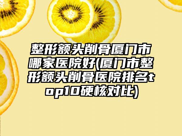 整形額頭削骨廈門(mén)市哪家醫(yī)院好(廈門(mén)市整形額頭削骨醫(yī)院排名top10硬核對(duì)比)