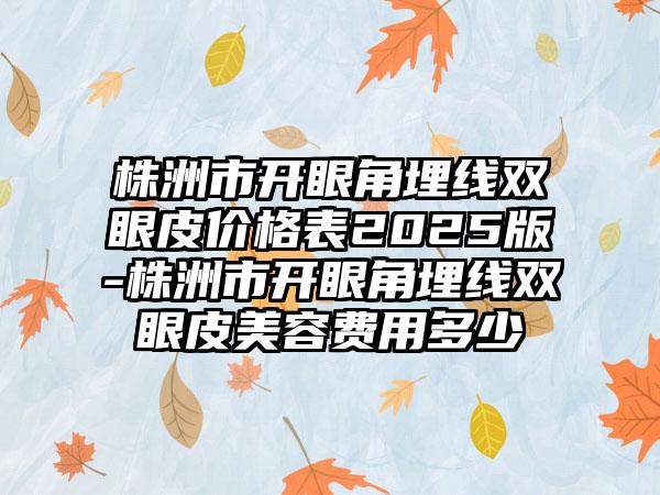 株洲市開(kāi)眼角埋線(xiàn)雙眼皮價(jià)格表2025版-株洲市開(kāi)眼角埋線(xiàn)雙眼皮美容費(fèi)用多少